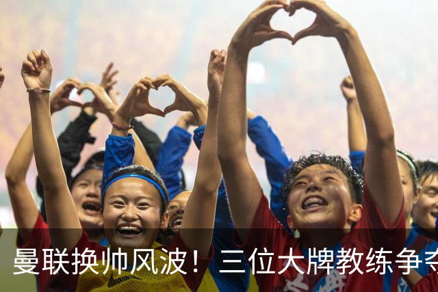 曼联换帅风波！三位大牌教练争夺“红魔”宝座